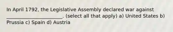 In April 1792, the Legislative Assembly declared war against _______________________. (select all that apply) a) United States b) Prussia c) Spain d) Austria