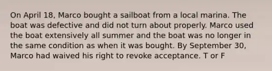 On April 18, Marco bought a sailboat from a local marina. The boat was defective and did not turn about properly. Marco used the boat extensively all summer and the boat was no longer in the same condition as when it was bought. By September 30, Marco had waived his right to revoke acceptance. T or F