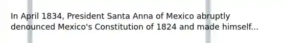 In April 1834, President Santa Anna of Mexico abruptly denounced Mexico's Constitution of 1824 and made himself...