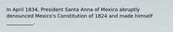 In April 1834, President Santa Anna of Mexico abruptly denounced Mexico's Constitution of 1824 and made himself ___________.