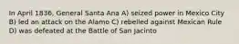 In April 1836, General Santa Ana A) seized power in Mexico City B) led an attack on the Alamo C) rebelled against Mexican Rule D) was defeated at the Battle of San Jacinto