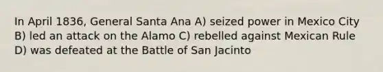 In April 1836, General Santa Ana A) seized power in Mexico City B) led an attack on the Alamo C) rebelled against Mexican Rule D) was defeated at the Battle of San Jacinto