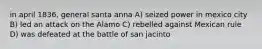 in april 1836, general santa anna A) seized power in mexico city B) led an attack on the Alamo C) rebelled against Mexican rule D) was defeated at the battle of san jacinto