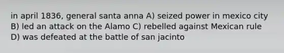 in april 1836, general santa anna A) seized power in mexico city B) led an attack on the Alamo C) rebelled against Mexican rule D) was defeated at the battle of san jacinto