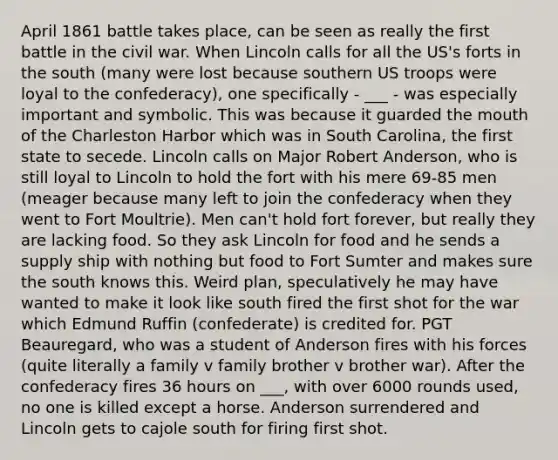 April 1861 battle takes place, can be seen as really the first battle in the civil war. When Lincoln calls for all the US's forts in the south (many were lost because southern US troops were loyal to the confederacy), one specifically - ___ - was especially important and symbolic. This was because it guarded the mouth of the Charleston Harbor which was in South Carolina, the first state to secede. Lincoln calls on Major Robert Anderson, who is still loyal to Lincoln to hold the fort with his mere 69-85 men (meager because many left to join the confederacy when they went to Fort Moultrie). Men can't hold fort forever, but really they are lacking food. So they ask Lincoln for food and he sends a supply ship with nothing but food to Fort Sumter and makes sure the south knows this. Weird plan, speculatively he may have wanted to make it look like south fired the first shot for the war which Edmund Ruffin (confederate) is credited for. PGT Beauregard, who was a student of Anderson fires with his forces (quite literally a family v family brother v brother war). After the confederacy fires 36 hours on ___, with over 6000 rounds used, no one is killed except a horse. Anderson surrendered and Lincoln gets to cajole south for firing first shot.