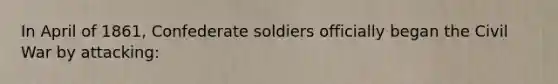 In April of 1861, Confederate soldiers officially began the Civil War by attacking: