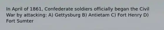 In April of 1861, Confederate soldiers officially began the Civil War by attacking: A) Gettysburg B) Antietam C) Fort Henry D) Fort Sumter