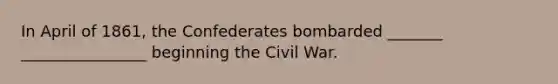 In April of 1861, the Confederates bombarded _______ ________________ beginning the Civil War.