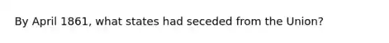 By April 1861, what states had seceded from the Union?