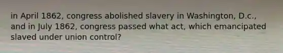 in April 1862, congress abolished slavery in Washington, D.c., and in July 1862, congress passed what act, which emancipated slaved under union control?