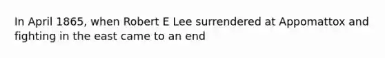 In April 1865, when Robert E Lee surrendered at Appomattox and fighting in the east came to an end