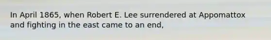 In April 1865, when Robert E. Lee surrendered at Appomattox and fighting in the east came to an end,