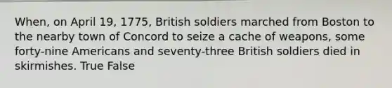 When, on April 19, 1775, British soldiers marched from Boston to the nearby town of Concord to seize a cache of weapons, some forty-nine Americans and seventy-three British soldiers died in skirmishes. True False