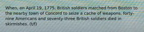 When, on April 19, 1775, British soldiers marched from Boston to the nearby town of Concord to seize a cache of weapons, forty-nine Americans and seventy-three British soldiers died in skirmishes. (t/f)