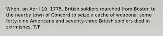 When, on April 19, 1775, British soldiers marched from Boston to the nearby town of Concord to seize a cache of weapons, some forty-nine Americans and seventy-three British soldiers died in skirmishes. T/F