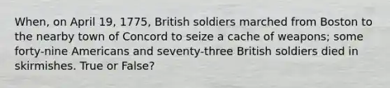 When, on April 19, 1775, British soldiers marched from Boston to the nearby town of Concord to seize a cache of weapons; some forty-nine Americans and seventy-three British soldiers died in skirmishes. True or False?