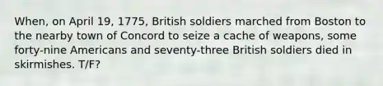 When, on April 19, 1775, British soldiers marched from Boston to the nearby town of Concord to seize a cache of weapons, some forty-nine Americans and seventy-three British soldiers died in skirmishes. T/F?