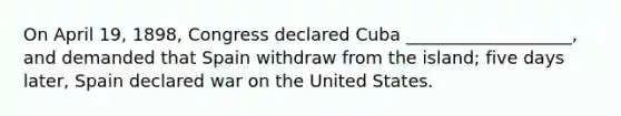 On April 19, 1898, Congress declared Cuba ___________________, and demanded that Spain withdraw from the island; five days later, Spain declared war on the United States.