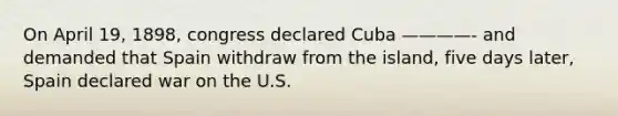 On April 19, 1898, congress declared Cuba ————- and demanded that Spain withdraw from the island, five days later, Spain declared war on the U.S.