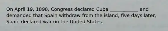 On April 19, 1898, Congress declared Cuba ____________ and demanded that Spain withdraw from the island; five days later, Spain declared war on the United States.