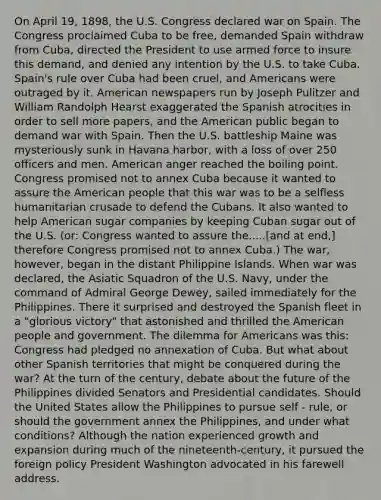 On April 19, 1898, the U.S. Congress declared war on Spain. The Congress proclaimed Cuba to be free, demanded Spain withdraw from Cuba, directed the President to use armed force to insure this demand, and denied any intention by the U.S. to take Cuba. Spain's rule over Cuba had been cruel, and Americans were outraged by it. American newspapers run by Joseph Pulitzer and William Randolph Hearst exaggerated the Spanish atrocities in order to sell more papers, and the American public began to demand war with Spain. Then the U.S. battleship Maine was mysteriously sunk in Havana harbor, with a loss of over 250 officers and men. American anger reached the boiling point. Congress promised not to annex Cuba because it wanted to assure the American people that this war was to be a selfless humanitarian crusade to defend the Cubans. It also wanted to help American sugar companies by keeping Cuban sugar out of the U.S. (or: Congress wanted to assure the.....[and at end,] therefore Congress promised not to annex Cuba.) The war, however, began in the distant Philippine Islands. When war was declared, the Asiatic Squadron of the U.S. Navy, under the command of Admiral George Dewey, sailed immediately for the Philippines. There it surprised and destroyed the Spanish fleet in a "glorious victory" that astonished and thrilled the American people and government. The dilemma for Americans was this: Congress had pledged no annexation of Cuba. But what about other Spanish territories that might be conquered during the war? At the turn of the century, debate about the future of the Philippines divided Senators and Presidential candidates. Should the United States allow the Philippines to pursue self - rule, or should the government annex the Philippines, and under what conditions? Although the nation experienced growth and expansion during much of the nineteenth-century, it pursued the foreign policy President Washington advocated in his farewell address.