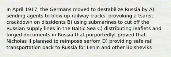 In April 1917, the Germans moved to destabilize Russia by A) sending agents to blow up railway tracks, provoking a tsarist crackdown on dissidents B) using submarines to cut off the Russian supply lines in the Baltic Sea C) distributing leaflets and forged documents in Russia that purportedlyt proved that Nicholas II planned to reimpose serfom D) providing safe rail transportation back to Russia for Lenin and other Bolsheviks