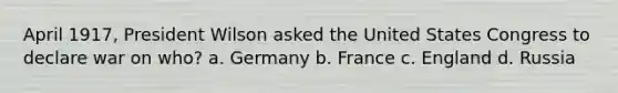 April 1917, President Wilson asked the United States Congress to declare war on who? a. Germany b. France c. England d. Russia