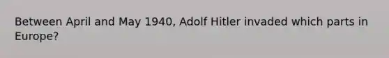 Between April and May 1940, Adolf Hitler invaded which parts in Europe?