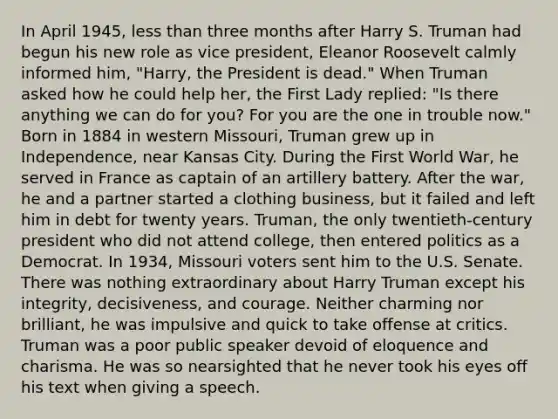 In April 1945, less than three months after Harry S. Truman had begun his new role as vice president, Eleanor Roosevelt calmly informed him, "Harry, the President is dead." When Truman asked how he could help her, the First Lady replied: "Is there anything we can do for you? For you are the one in trouble now." Born in 1884 in western Missouri, Truman grew up in Independence, near Kansas City. During the First World War, he served in France as captain of an artillery battery. After the war, he and a partner started a clothing business, but it failed and left him in debt for twenty years. Truman, the only twentieth-century president who did not attend college, then entered politics as a Democrat. In 1934, Missouri voters sent him to the U.S. Senate. There was nothing extraordinary about Harry Truman except his integrity, decisiveness, and courage. Neither charming nor brilliant, he was impulsive and quick to take offense at critics. Truman was a poor public speaker devoid of eloquence and charisma. He was so nearsighted that he never took his eyes off his text when giving a speech.