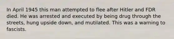 In April 1945 this man attempted to flee after Hitler and FDR died. He was arrested and executed by being drug through the streets, hung upside down, and mutilated. This was a warning to fascists.