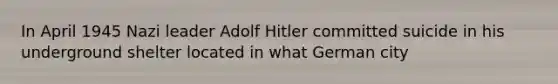 In April 1945 Nazi leader Adolf Hitler committed suicide in his underground shelter located in what German city