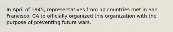 In April of 1945, representatives from 50 countries met in San Francisco, CA to officially organized this organization with the purpose of preventing future wars.