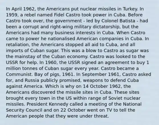 In April 1962, the Americans put nuclear missiles in Turkey. In 1959, a rebel named Fidel Castro took power in Cuba. Before Castro took over, the government - led by Colonel Batista - had been a corrupt and right-wing military dictatorship, but the Americans had many business interests in Cuba. When Castro came to power he nationalised American companies in Cuba. In retaliation, the Americans stopped all aid to Cuba, and all imports of Cuban sugar. This was a blow to Castro as sugar was the mainstay of the Cuban economy. Castro was looked to the USSR for help. In 1960, the USSR signed an agreement to buy 1 million tonnes of Cuban sugar every year. Castro became a Communist. Bay of pigs, 1961. In September 1961, Castro asked for, and Russia publicly promised, weapons to defend Cuba against America. Which is why on 14 October 1962, the Americans discovered the missile sites in Cuba. These sites brought every town in the US within range of Soviet nuclear missiles. President Kennedy called a meeting of the National Security Council and on 22 October went on TV to tell the American people that they were under threat.