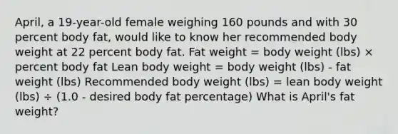 April, a 19-year-old female weighing 160 pounds and with 30 percent body fat, would like to know her recommended body weight at 22 percent body fat. Fat weight = body weight (lbs) × percent body fat Lean body weight = body weight (lbs) - fat weight (lbs) Recommended body weight (lbs) = lean body weight (lbs) ÷ (1.0 - desired body fat percentage) What is April's fat weight?