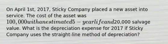 On April 1st, 2017, Sticky Company placed a new asset into service. The cost of the asset was 100,000 with an estimated 5-year life and20,000 salvage value. What is the depreciation expense for 2017 if Sticky Company uses the straight-line method of depreciation?