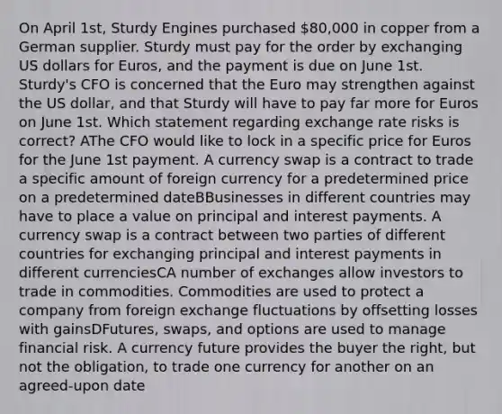 On April 1st, Sturdy Engines purchased 80,000 in copper from a German supplier. Sturdy must pay for the order by exchanging US dollars for Euros, and the payment is due on June 1st. Sturdy's CFO is concerned that the Euro may strengthen against the US dollar, and that Sturdy will have to pay far more for Euros on June 1st. Which statement regarding exchange rate risks is correct? AThe CFO would like to lock in a specific price for Euros for the June 1st payment. A currency swap is a contract to trade a specific amount of foreign currency for a predetermined price on a predetermined dateBBusinesses in different countries may have to place a value on principal and interest payments. A currency swap is a contract between two parties of different countries for exchanging principal and interest payments in different currenciesCA number of exchanges allow investors to trade in commodities. Commodities are used to protect a company from foreign exchange fluctuations by offsetting losses with gainsDFutures, swaps, and options are used to manage financial risk. A currency future provides the buyer the right, but not the obligation, to trade one currency for another on an agreed-upon date