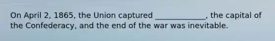 On April 2, 1865, the Union captured _____________, the capital of the Confederacy, and the end of the war was inevitable.