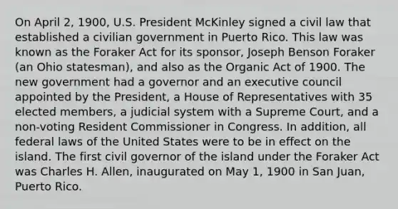 On April 2, 1900, U.S. President McKinley signed a civil law that established a civilian government in Puerto Rico. This law was known as the Foraker Act for its sponsor, Joseph Benson Foraker (an Ohio statesman), and also as the Organic Act of 1900. The new government had a governor and an executive council appointed by the President, a House of Representatives with 35 elected members, a judicial system with a Supreme Court, and a non-voting Resident Commissioner in Congress. In addition, all federal laws of the United States were to be in effect on the island. The first civil governor of the island under the Foraker Act was Charles H. Allen, inaugurated on May 1, 1900 in San Juan, Puerto Rico.