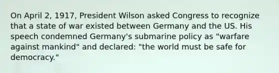 On April 2, 1917, President Wilson asked Congress to recognize that a state of war existed between Germany and the US. His speech condemned Germany's submarine policy as "warfare against mankind" and declared: "the world must be safe for democracy."