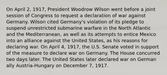 On April 2, 1917, President Woodrow Wilson went before a joint session of Congress to request a declaration of war against Germany. Wilson cited Germany's violation of its pledge to suspend unrestricted submarine warfare in the North Atlantic and the Mediterranean, as well as its attempts to entice Mexico into an alliance against the United States, as his reasons for declaring war. On April 4, 1917, the U.S. Senate voted in support of the measure to declare war on Germany. The House concurred two days later. The United States later declared war on German ally Austria-Hungary on December 7, 1917.