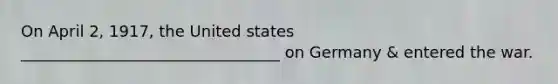 On April 2, 1917, the United states _________________________________ on Germany & entered the war.