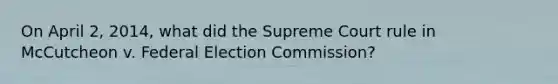 On April 2, 2014, what did the Supreme Court rule in McCutcheon v. Federal Election Commission?