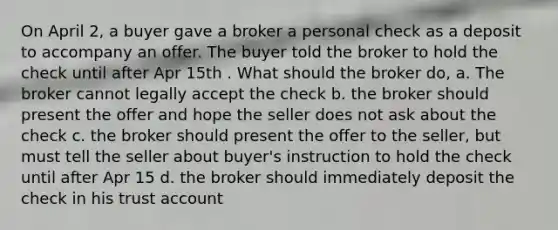 On April 2, a buyer gave a broker a personal check as a deposit to accompany an offer. The buyer told the broker to hold the check until after Apr 15th . What should the broker do, a. The broker cannot legally accept the check b. the broker should present the offer and hope the seller does not ask about the check c. the broker should present the offer to the seller, but must tell the seller about buyer's instruction to hold the check until after Apr 15 d. the broker should immediately deposit the check in his trust account