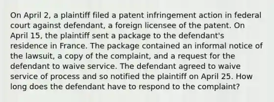 On April 2, a plaintiff filed a patent infringement action in federal court against defendant, a foreign licensee of the patent. On April 15, the plaintiff sent a package to the defendant's residence in France. The package contained an informal notice of the lawsuit, a copy of the complaint, and a request for the defendant to waive service. The defendant agreed to waive service of process and so notified the plaintiff on April 25. How long does the defendant have to respond to the complaint?