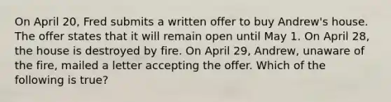 On April 20, Fred submits a written offer to buy Andrew's house. The offer states that it will remain open until May 1. On April 28, the house is destroyed by fire. On April 29, Andrew, unaware of the fire, mailed a letter accepting the offer. Which of the following is true?