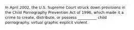 In April 2002, the U.S. Supreme Court struck down provisions in the Child Pornography Prevention Act of 1996, which made it a crime to create, distribute, or possess __________ child pornography. virtual graphic explicit violent