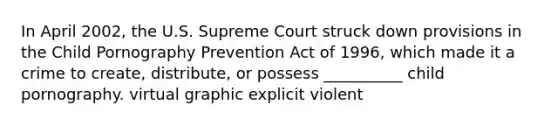 In April 2002, the U.S. Supreme Court struck down provisions in the Child Pornography Prevention Act of 1996, which made it a crime to create, distribute, or possess __________ child pornography. virtual graphic explicit violent