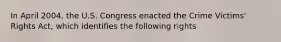 In April 2004, the U.S. Congress enacted the Crime Victims' Rights Act, which identifies the following rights