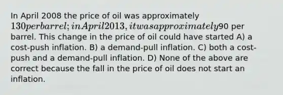 In April 2008 the price of oil was approximately 130 per barrel; in April 2013, it was approximately90 per barrel. This change in the price of oil could have started A) a cost-push inflation. B) a demand-pull inflation. C) both a cost-push and a demand-pull inflation. D) None of the above are correct because the fall in the price of oil does not start an inflation.