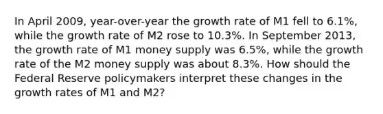 In April 2009, year-over-year the growth rate of M1 fell to 6.1%, while the growth rate of M2 rose to 10.3%. In September 2013, the growth rate of M1 money supply was 6.5%, while the growth rate of the M2 money supply was about 8.3%. How should the Federal Reserve policymakers interpret these changes in the growth rates of M1 and M2?